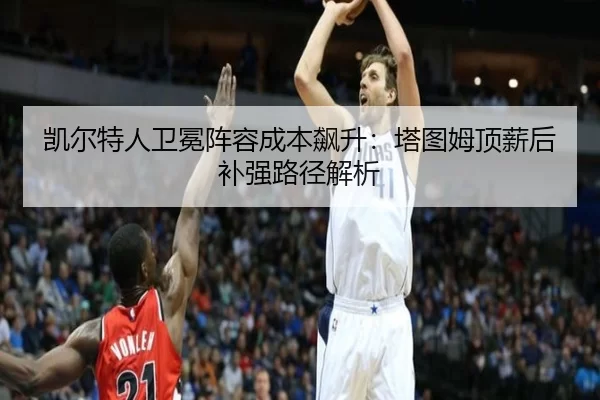 凯尔特人卫冕阵容成本飙升：塔图姆顶薪后补强路径解析