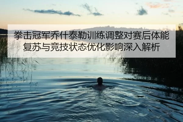 拳击冠军乔什泰勒训练调整对赛后体能复苏与竞技状态优化影响深入解析